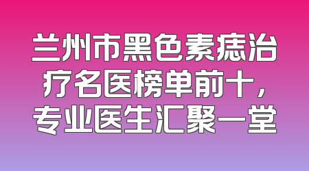兰州市黑色素痣治疗名医榜单前十，专业医生汇聚一堂