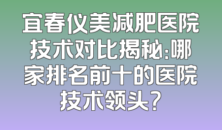 宜春仪美减肥医院技术对比揭秘：哪家排名前十的医院技术领头？