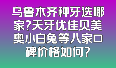 乌鲁木齐种牙选哪家？天牙优佳贝美奥小白兔等八家口碑价格如何？