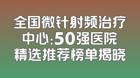 全国微针射频治疗中心：50强医院精选推荐榜单揭晓