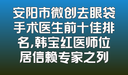 安阳市微创去眼袋手术医生前十佳排名，韩宝红医师位居信赖专家之列