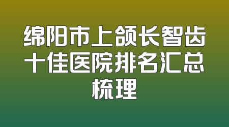 绵阳市上颌长智齿十佳医院排名汇总梳理