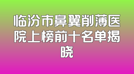 临汾市鼻翼削薄医院上榜前十名单揭晓