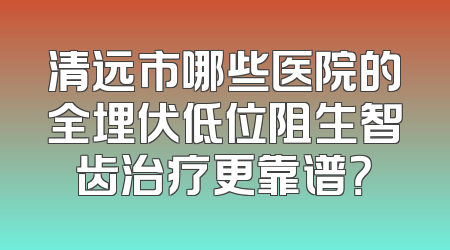 清远市哪些医院的全埋伏低位阻生智齿治疗更靠谱？