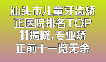 汕头市儿童牙齿矫正医院排名TOP11揭晓，专业矫正前十一览无余