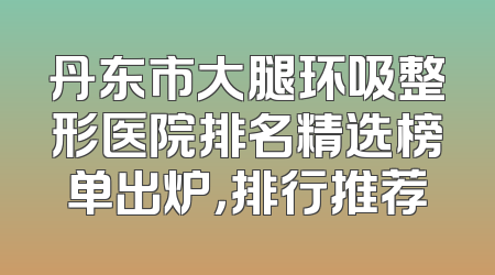 丹东市大腿环吸整形医院排名精选榜单出炉，排行推荐