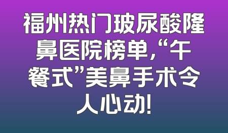 福州热门玻尿酸隆鼻医院榜单，“午餐式”美鼻手术令人心动！