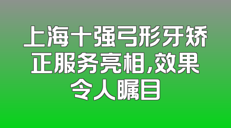 上海十强弓形牙矫正服务亮相，效果令人瞩目