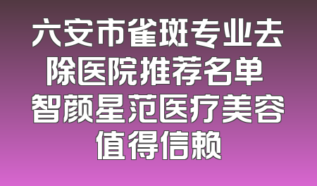 六安市雀斑专业去除医院推荐名单 智颜星范医疗美容值得信赖
