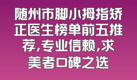 随州市脚小拇指矫正医生榜单前五推荐，专业信赖，求美者口碑之选