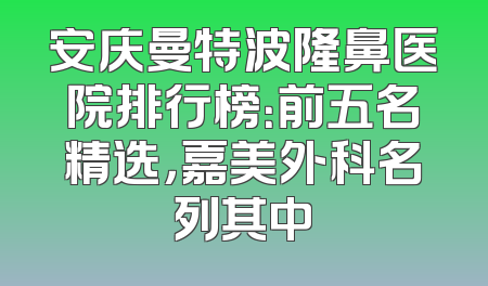 安庆曼特波隆鼻医院排行榜：前五名精选，嘉美外科名列其中