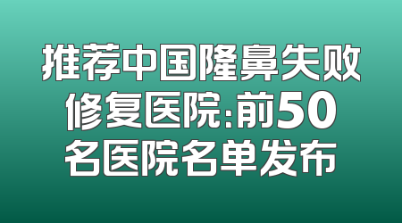 推荐中国隆鼻失败修复医院：前50名医院名单发布