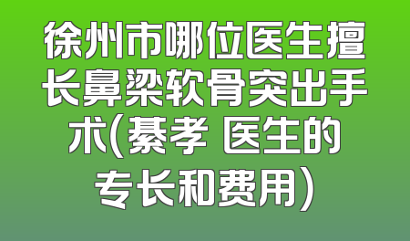 徐州市哪位医生擅长鼻梁软骨突出手术（綦孝堃医生的专长和费用）