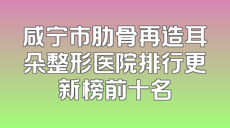 咸宁市肋骨再造耳朵整形医院排行更新榜前十名
