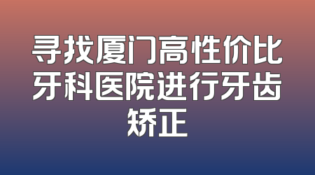 寻找厦门高性价比牙科医院进行牙齿矫正