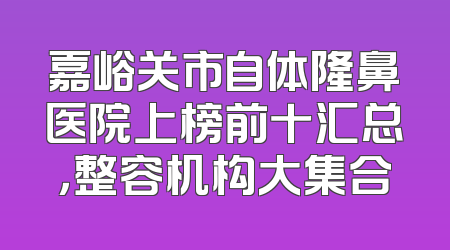 嘉峪关市自体隆鼻医院上榜前十汇总，整容机构大集合