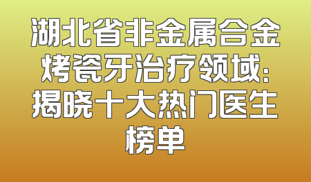湖北省非金属合金烤瓷牙治疗领域：揭晓十大热门医生榜单