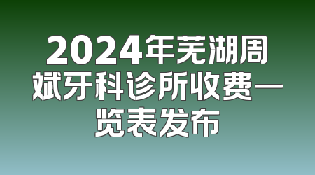 2024年芜湖周斌牙科诊所收费一览表发布