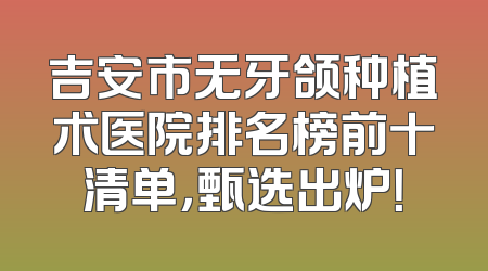 吉安市无牙颌种植术医院排名榜前十清单，甄选出炉！