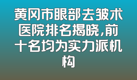黄冈市眼部去皱术医院排名揭晓，前十名均为实力派机构
