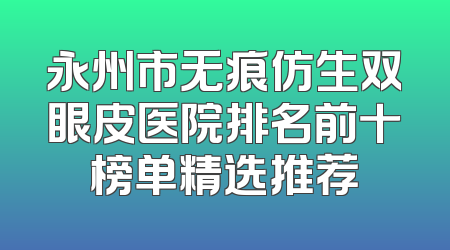 永州市无痕仿生双眼皮医院排名前十榜单精选推荐