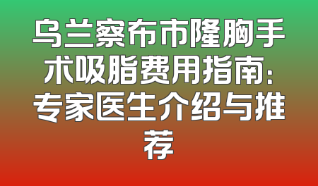 乌兰察布市隆胸手术吸脂费用指南：专家医生介绍与推荐