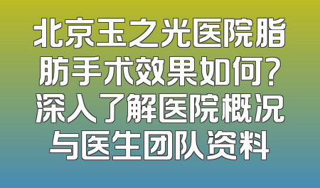 北京玉之光医院脂肪手术效果如何？深入了解医院概况与医生团队资料