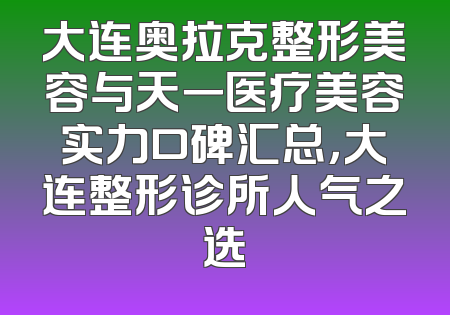 大连奥拉克整形美容与天一医疗美容实力口碑汇总，大连整形诊所人气之选