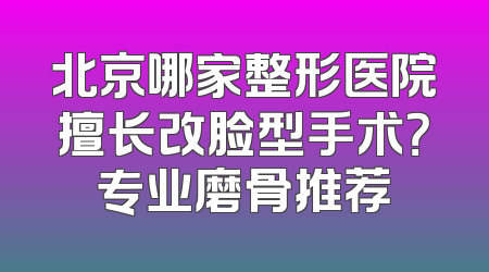 北京哪家整形医院擅长改脸型手术？专业磨骨推荐