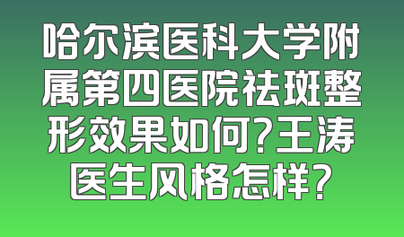 哈尔滨医科大学附属第四医院祛斑整形效果如何？王涛医生风格怎样？