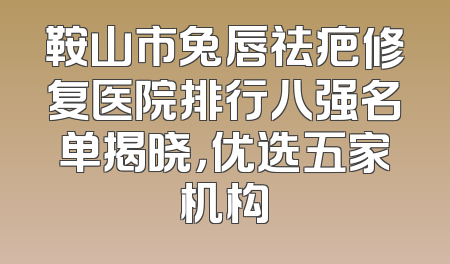 鞍山市兔唇祛疤修复医院排行八强名单揭晓，优选五家机构