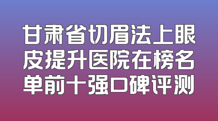 甘肃省切眉法上眼皮提升医院在榜名单前十强口碑评测