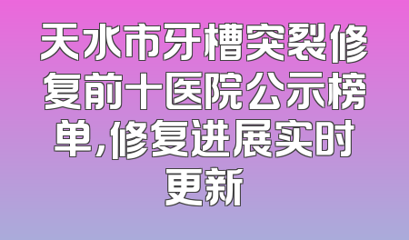 天水市牙槽突裂修复前十医院公示榜单，修复进展实时更新