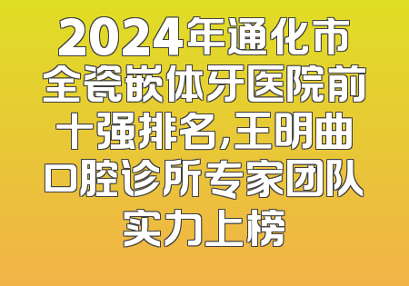 2024年通化市全瓷嵌体牙医院前十强排名，王明曲口腔诊所专家团队实力上榜
