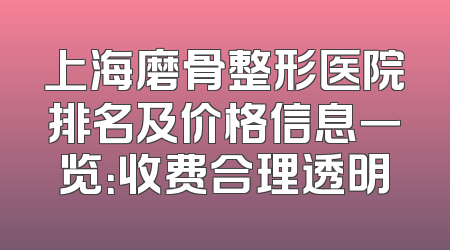 上海磨骨整形医院排名及价格信息一览：收费合理透明