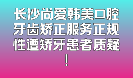 长沙尚爱韩美口腔牙齿矫正服务正规性遭矫牙患者质疑！