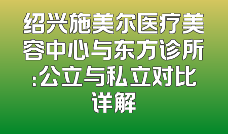 绍兴施美尔医疗美容中心与东方诊所：公立与私立对比详解