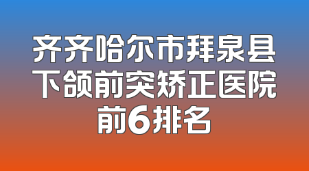 齐齐哈尔市拜泉县下颌前突矫正医院前6排名