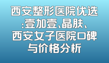 西安整形医院优选：壹加壹、晶肤、西安女子医院口碑与价格分析