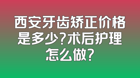 西安牙齿矫正价格是多少？术后护理怎么做？