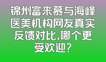 锦州富来慕与海峰医美机构网友真实反馈对比，哪个更受欢迎？