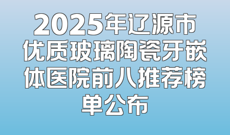 2025年辽源市优质玻璃陶瓷牙嵌体医院前八推荐榜单公布