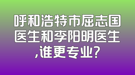 呼和浩特市屈志国医生和李阳明医生，谁更专业？