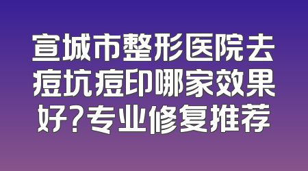 宣城市整形医院去痘坑痘印哪家效果好？专业修复推荐