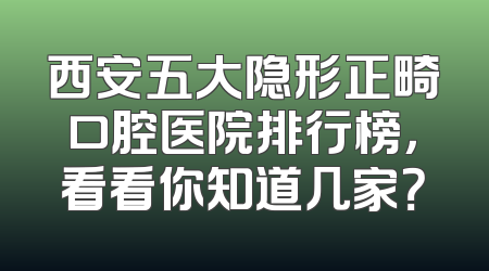 西安五大隐形正畸口腔医院排行榜，看看你知道几家？