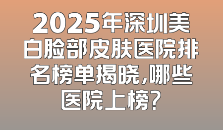2025年深圳美白脸部皮肤医院排名榜单揭晓，哪些医院上榜？