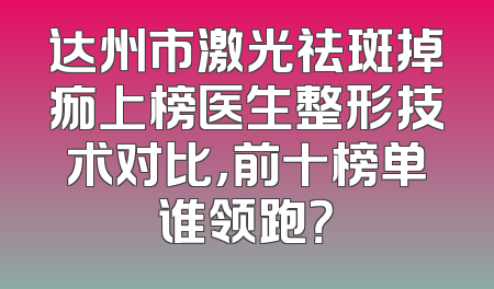 达州市激光祛斑掉痂上榜医生整形技术对比，前十榜单谁领跑？