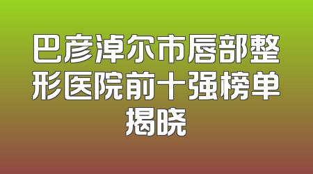 巴彦淖尔市唇部整形医院前十强榜单揭晓