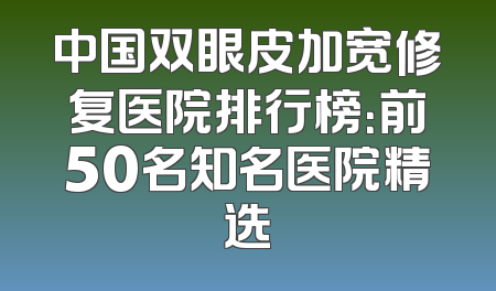 中国双眼皮加宽修复医院排行榜：前50名知名医院精选