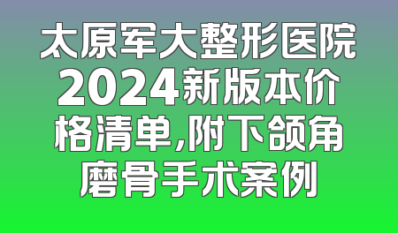 太原军大整形医院2024新版本价格清单，附下颌角磨骨手术案例